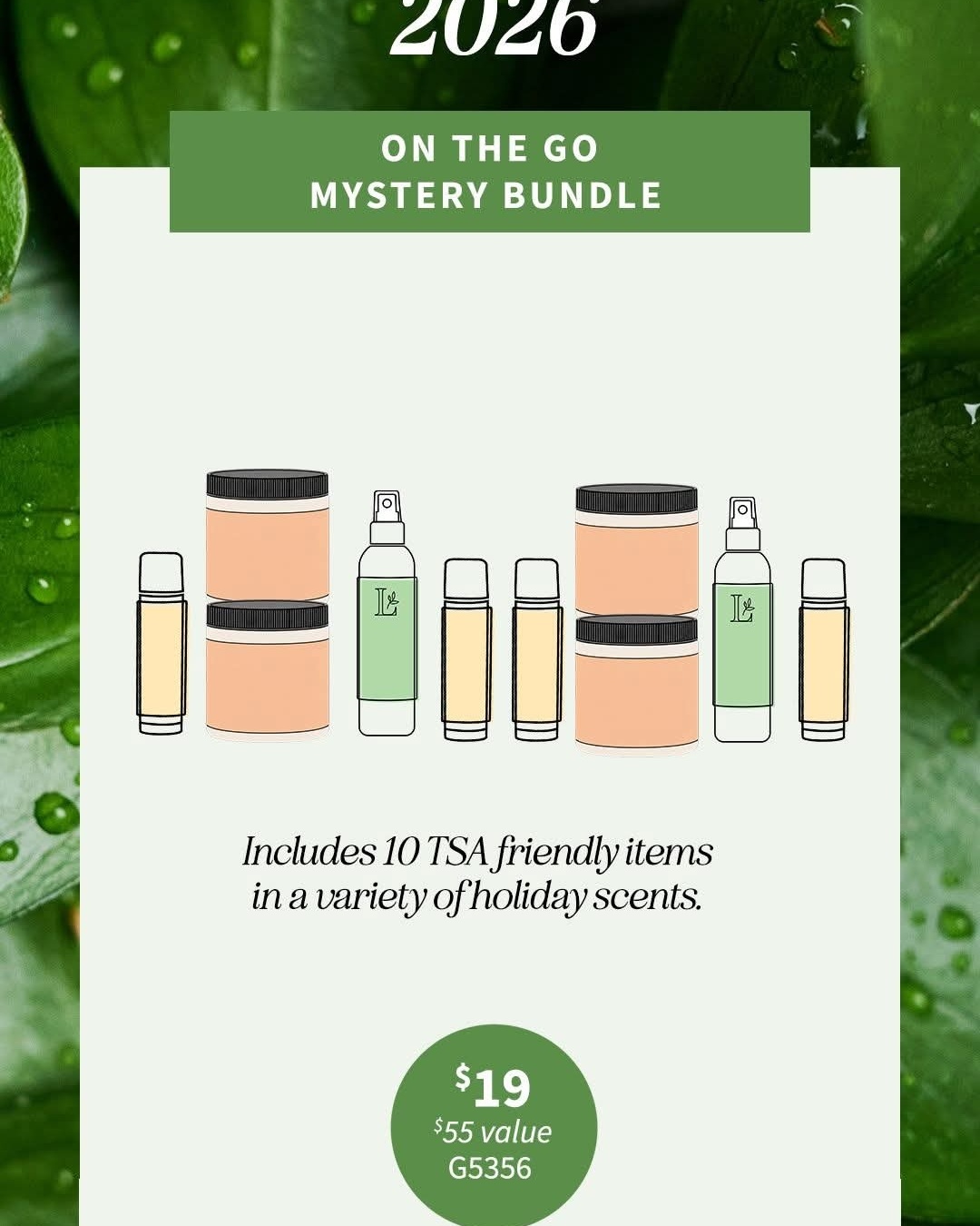 MYSTERY BUNDLES!
Launching at 2 pm ET!
while supplies last

Which bundle are you getting? They will go fast!
#25 - G5354 Everyday Favorites Mystery Bundle includes 8 assorted products including travel size and full-sized products. Your bundle may include some springtime and summer-inspired scents such as Peachy Keen and Strawberry Lemonade. Includes items such as body polish, Prebiotic Body Wash, Body Spritz, Firming Body Butter, Foaming Liquid Soap, Body Creme or Body Icing.

Retail value $42, for only $25 each, $25 PV, consultant cost $18.75
#35 - G5355 Christmas Comes Early Mystery Bundle This bundle includes bring back holiday scents including Merry Berry, Sparkling Citrus, Peppermint Stick and Buttercream! Inside you may find lip butters, body icing, body polish, shampoo, and room spray, just to mention a few.
This bundle has 9 assorted travel sized and full sized items in it.
Valued at $64 or more, for just $35, $35 PV, $26.25 after your consultant discount

$19 - G5356 On the Go Mystery Bundles contain 10 TSA friendly items in a variety of holiday scents. Your bundle could include lip butter, lotion, body polish, body icing or foaming liquid soap all under 2 ounce for travel or use them to create small gift sets.
Average $55 retail value for $19, $19 PV, $14.25 after your consultant discount